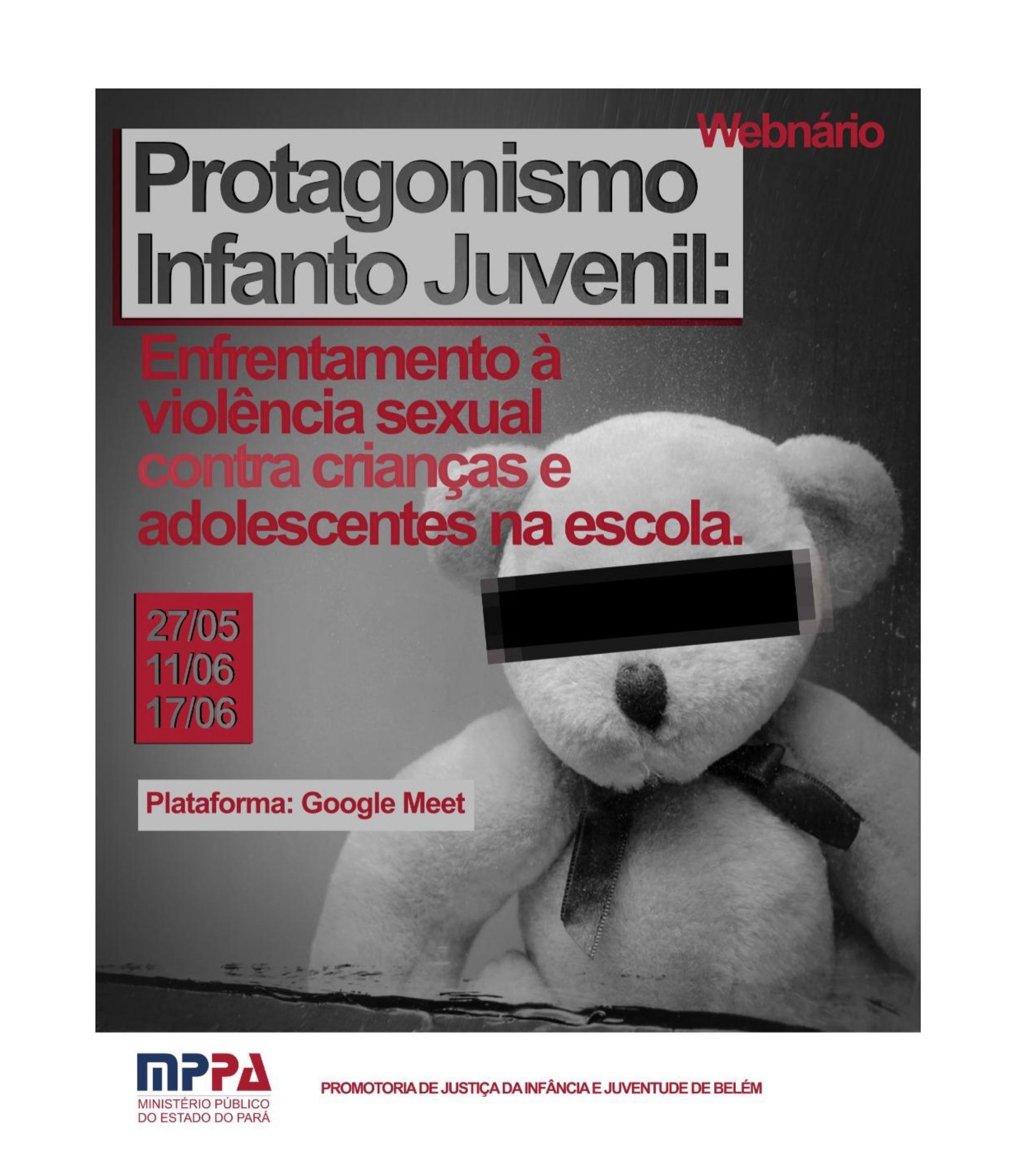 #ParaTodosVerem A imagem é um cartaz com tons de cinza, no canto inferior direito há um urso de pelúcia cinza com tarja preta nos olhos. No canto superior esquerdo há o título "Protagonismo infanto juvenil: enfrentamento à violência sexual contra crianças e adolescentes na escola", em seguida as datas 27/05, 11/06 e 17/06 e abaixo "Plataforma: Google Meet". No rodapé do cartaz há o logotipo do Ministério Público do Pará e a frase "Promotoria de Justiça da Infância e Juventude de Belém"